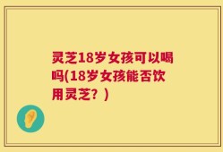 灵芝18岁女孩可以喝吗(18岁女孩能否饮用灵芝？)