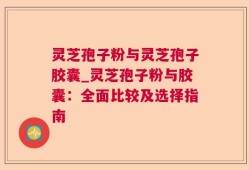 灵芝孢子粉与灵芝孢子胶囊_灵芝孢子粉与胶囊：全面比较及选择指南