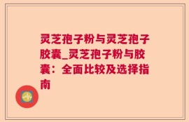 灵芝孢子粉与灵芝孢子胶囊_灵芝孢子粉与胶囊：全面比较及选择指南