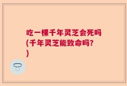 吃一棵千年灵芝会死吗(千年灵芝能致命吗？)