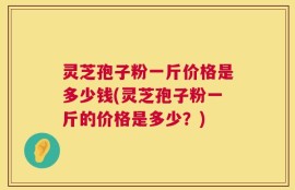 灵芝孢子粉一斤价格是多少钱(灵芝孢子粉一斤的价格是多少？)