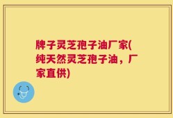牌子灵芝孢子油厂家(纯天然灵芝孢子油，厂家直供)