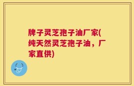 牌子灵芝孢子油厂家(纯天然灵芝孢子油，厂家直供)