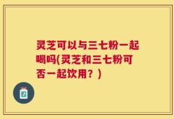 灵芝可以与三七粉一起喝吗(灵芝和三七粉可否一起饮用？)