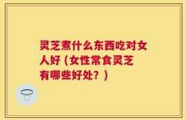 灵芝煮什么东西吃对女人好 (女性常食灵芝有哪些好处？)