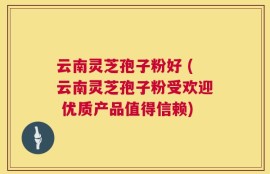云南灵芝孢子粉好 (云南灵芝孢子粉受欢迎 优质产品值得信赖)