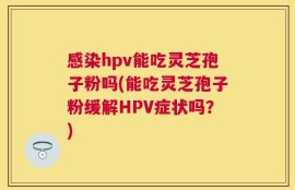 感染hpv能吃灵芝孢子粉吗(能吃灵芝孢子粉缓解HPV症状吗？)
