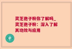 灵芝孢子粉你了解吗_灵芝孢子粉：深入了解其功效与应用