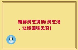 新鲜灵芝煲汤(灵芝汤，让你回味无穷)
