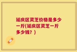 延庆区灵芝价格是多少一斤(延庆区灵芝一斤多少钱？)