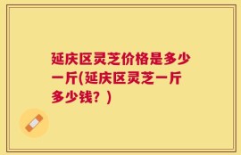 延庆区灵芝价格是多少一斤(延庆区灵芝一斤多少钱？)