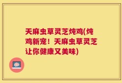 天麻虫草灵芝炖鸡(炖鸡新宠！天麻虫草灵芝让你健康又美味)