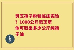 灵芝孢子粉和临床实验？1000公斤灵芝萃体可取出多少公斤纯孢子油