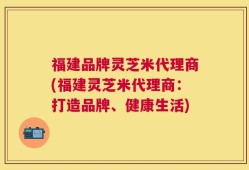 福建品牌灵芝米代理商(福建灵芝米代理商：打造品牌、健康生活)