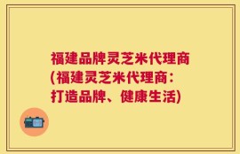 福建品牌灵芝米代理商(福建灵芝米代理商：打造品牌、健康生活)