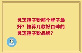 灵芝孢子粉那个牌子最好？推荐几款好口碑的灵芝孢子粉品牌？