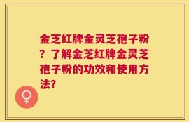 金芝红牌金灵芝孢子粉？了解金芝红牌金灵芝孢子粉的功效和使用方法？