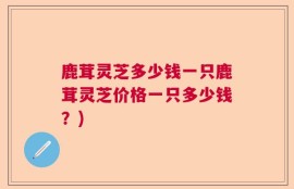 鹿茸灵芝多少钱一只鹿茸灵芝价格一只多少钱？)