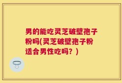 男的能吃灵芝破壁孢子粉吗(灵芝破壁孢子粉适合男性吃吗？)