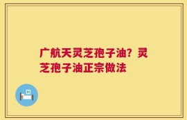 广航天灵芝孢子油？灵芝孢子油正宗做法