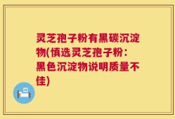 灵芝孢子粉有黑碳沉淀物(慎选灵芝孢子粉：黑色沉淀物说明质量不佳)
