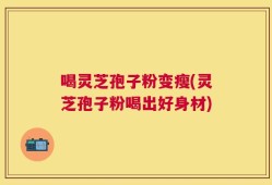喝灵芝孢子粉变瘦(灵芝孢子粉喝出好身材)