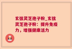 玄弦灵芝孢子粉_玄弦灵芝孢子粉：提升免疫力，增强健康活力