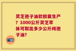 灵芝孢子油软胶囊生产？1000公斤灵芝萃体可取出多少公斤纯孢子油？