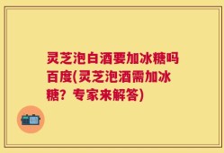 灵芝泡白酒要加冰糖吗百度(灵芝泡酒需加冰糖？专家来解答)