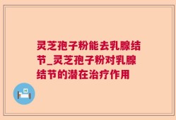 灵芝孢子粉能去乳腺结节_灵芝孢子粉对乳腺结节的潜在治疗作用