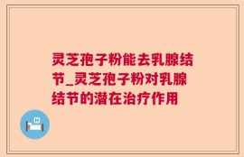 灵芝孢子粉能去乳腺结节_灵芝孢子粉对乳腺结节的潜在治疗作用