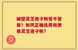 破壁灵芝孢子粉管不管用？如何正确选择和使用灵芝孢子粉？