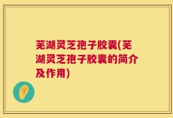 芜湖灵芝孢子胶囊(芜湖灵芝孢子胶囊的简介及作用)