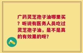 广药灵芝孢子油哪里买？听说有医务人员吃过灵芝孢子油，是不是真的有效果的呀？