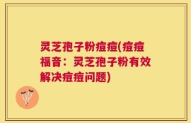 灵芝孢子粉痘痘(痘痘福音：灵芝孢子粉有效解决痘痘问题)