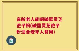 高龄老人能喝破壁灵芝孢子粉(破壁灵芝孢子粉适合老年人食用)