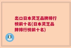 出口日本灵芝品牌排行榜前十名(日本灵芝品牌排行榜前十名)