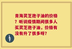 青海灵芝孢子油的价格？听说疫情期间很多人买灵芝孢子油，价格有没有升了很多呀？