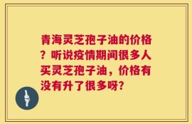 青海灵芝孢子油的价格？听说疫情期间很多人买灵芝孢子油，价格有没有升了很多呀？