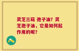 灵芝三萜 孢子油？灵芝孢子油，它是如何起作用的呢？
