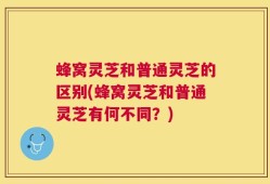 蜂窝灵芝和普通灵芝的区别(蜂窝灵芝和普通灵芝有何不同？)