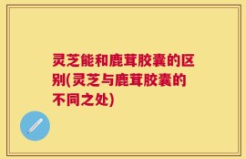 灵芝能和鹿茸胶囊的区别(灵芝与鹿茸胶囊的不同之处)