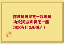陈皮能与灵芝一起喝吗功效(陈皮和灵芝一起泡水有什么好处？)