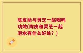 陈皮能与灵芝一起喝吗功效(陈皮和灵芝一起泡水有什么好处？)