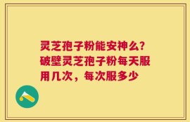 灵芝孢子粉能安神么？破壁灵芝孢子粉每天服用几次，每次服多少