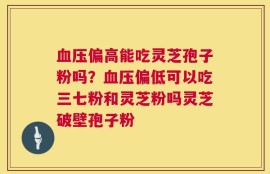 血压偏高能吃灵芝孢子粉吗？血压偏低可以吃三七粉和灵芝粉吗灵芝破壁孢子粉