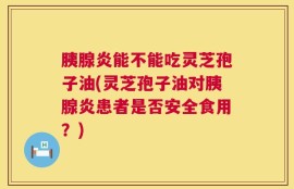 胰腺炎能不能吃灵芝孢子油(灵芝孢子油对胰腺炎患者是否安全食用？)