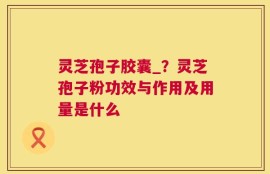 灵芝孢子胶囊_？灵芝孢子粉功效与作用及用量是什么