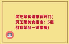灵芝菜食谱推荐窍门(灵芝菜美食指南：5道创意菜品一键掌握)