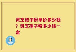 灵芝孢子粉单价多少钱？灵芝孢子粉多少钱一盒